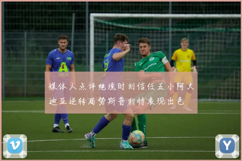 媒体人点评绝境时刻信任五小阿夫迪亚逆转局势斯普利特表现出色