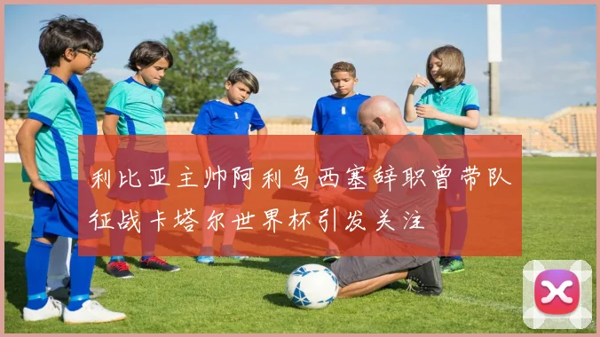 利比亚主帅阿利乌西塞辞职曾带队征战卡塔尔世界杯引发关注