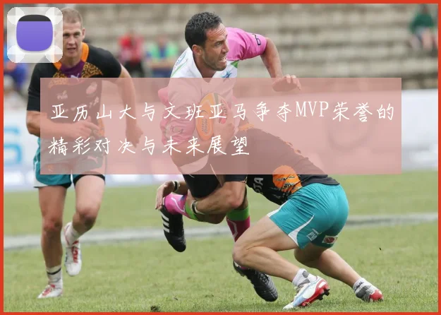 亚历山大与文班亚马争夺MVP荣誉的精彩对决与未来展望