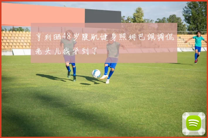 亨利晒48岁腹肌健身照姆巴佩调侃老头儿我学到了