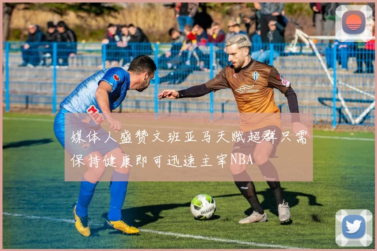 媒体人盛赞文班亚马天赋超群只需保持健康即可迅速主宰NBA