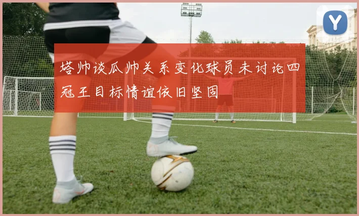 塔帅谈瓜帅关系变化球员未讨论四冠王目标情谊依旧坚固