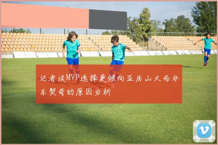 记者谈MVP选择更倾向亚历山大而非东契奇的原因分析
