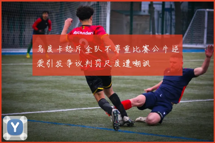 乌度卡怒斥全队不尊重比赛公牛逆袭引发争议判罚尺度遭嘲讽