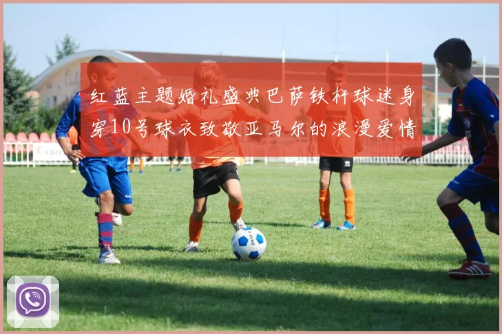 红蓝主题婚礼盛典巴萨铁杆球迷身穿10号球衣致敬亚马尔的浪漫爱情故事