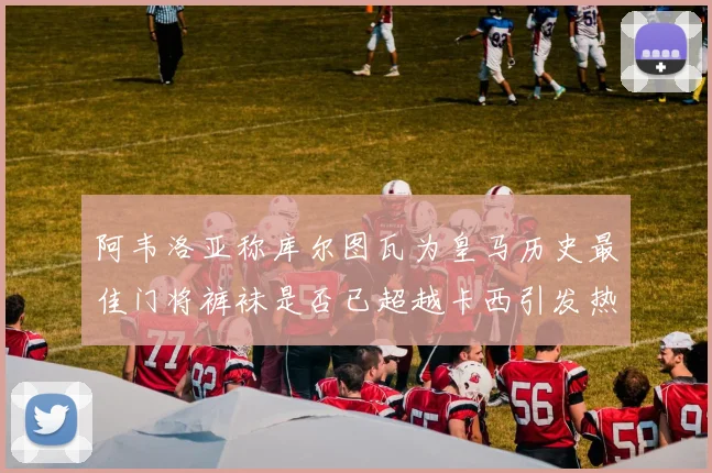 阿韦洛亚称库尔图瓦为皇马历史最佳门将裤袜是否已超越卡西引发热议
