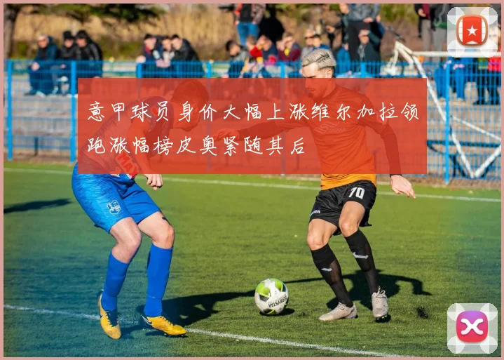 意甲球员身价大幅上涨维尔加拉领跑涨幅榜皮奥紧随其后