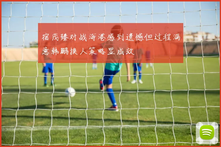 宿茂臻对战海港感到遗憾但过程满意韩鹏换人策略显成效