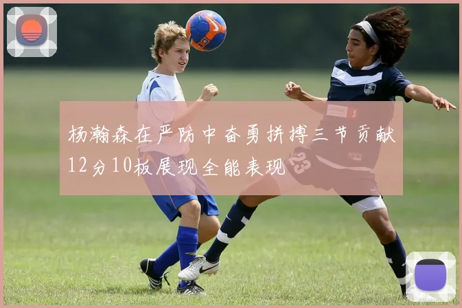 杨瀚森在严防中奋勇拼搏三节贡献12分10板展现全能表现