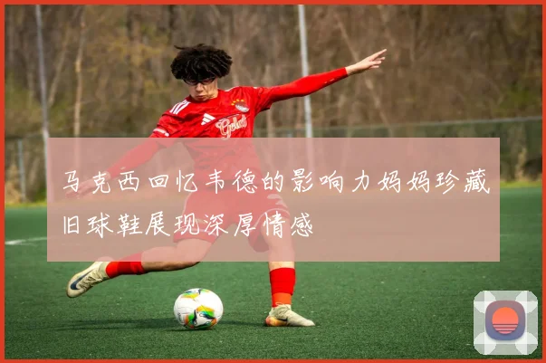 马克西回忆韦德的影响力妈妈珍藏旧球鞋展现深厚情感