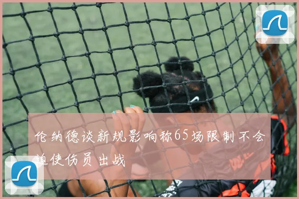 伦纳德谈新规影响称65场限制不会迫使伤员出战
